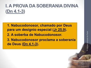 I. A PROVA DA SOBERANIA DIVINA 
(Dn 4.1-3) 
• 1. Nabucodonosor, chamado por Deus 
para um desígnio especial (Jr 25.9). 
• 2. A soberba de Nabucodonosor. 
• 3. Nabucodonosor proclama a soberania 
de Deus (Dn 4.1-3). 
Pr. Moisés Sampaio de Paula 
12 
 