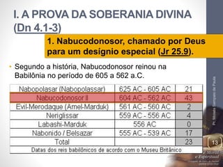 I. A PROVA DA SOBERANIA DIVINA 
(Dn 4.1-3) 
• Segundo a história, Nabucodonosor reinou na 
Babilônia no período de 605 a 562 a.C. 
Pr. Moisés Sampaio de Paula 
13 
1. Nabucodonosor, chamado por Deus 
para um desígnio especial (Jr 25.9). 
 