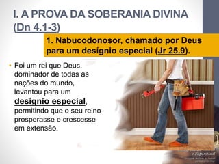 I. A PROVA DA SOBERANIA DIVINA 
(Dn 4.1-3) 
• Foi um rei que Deus, 
dominador de todas as 
nações do mundo, 
levantou para um 
desígnio especial, 
permitindo que o seu reino 
prosperasse e crescesse 
em extensão. 
Pr. Moisés Sampaio de Paula 
16 
1. Nabucodonosor, chamado por Deus 
para um desígnio especial (Jr 25.9). 
 