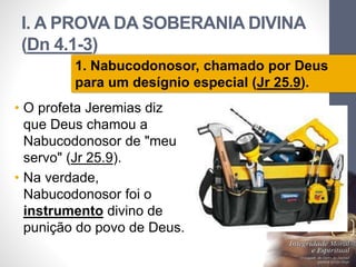 I. A PROVA DA SOBERANIA DIVINA 
(Dn 4.1-3) 
• O profeta Jeremias diz 
que Deus chamou a 
Nabucodonosor de "meu 
servo" (Jr 25.9). 
• Na verdade, 
Nabucodonosor foi o 
instrumento divino de 
punição do povo de Deus. 
Pr. Moisés Sampaio de Paula 
17 
1. Nabucodonosor, chamado por Deus 
para um desígnio especial (Jr 25.9). 
 