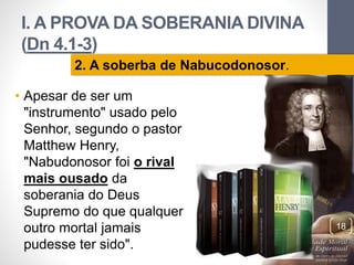 I. A PROVA DA SOBERANIA DIVINA 
(Dn 4.1-3) 
• Apesar de ser um 
"instrumento" usado pelo 
Senhor, segundo o pastor 
Matthew Henry, 
"Nabudonosor foi o rival 
mais ousado da 
soberania do Deus 
Supremo do que qualquer 
outro mortal jamais 
pudesse ter sido". 
Pr. Moisés Sampaio de Paula 
18 
2. A soberba de Nabucodonosor. 
 