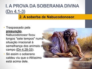 I. A PROVA DA SOBERANIA DIVINA 
(Dn 4.1-3) 
• Traspassado pela 
presunção, 
Nabucodonosor ficou 
longos "sete tempos" numa 
situação irracional à 
semelhança dos animais do 
campo (Dn 4.28-33). 
• Só assim o soberano 
caldeu viu que o Altíssimo 
está acima dele. 
Pr. Moisés Sampaio de Paula 
19 
2. A soberba de Nabucodonosor. 
 