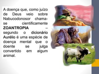 A doença que, como juízo 
de Deus veio sobre 
Nabucodonosor chama-se 
cientificamente 
ZOANTROPIA – 
segundo o dicionário 
Aurélio é uma espécie de 
doença mental que o 
doente se julga 
convertido em algum 
animal. 
 