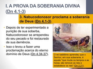 I. A PROVA DA SOBERANIA DIVINA 
(Dn 4.1-3) 
3. Nabucodonosor proclama a soberania 
de Deus (Dn 4.1-3). 
• Depois de ter experimentado a 
punição de sua soberba, 
Nabucodonosor se arrependeu 
do seu pecado e foi restaurado 
de sua demência. 
• Isso o levou a fazer uma 
proclamação acerca do eterno 
domínio de Deus (Dn 4.34-37). 
Pr. Moisés Sampaio de Paula 
O rei babilônio aprendeu que o 
Senhor, em sua soberania, é 
aquele "que muda os tempos e as 
horas; ele remove os reis e 
estabelece os reis" (Dn 2.21). 
21 
 