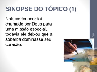 SINOPSE DO TÓPICO (1) 
Pr. Moisés Sampaio de Paula 
22 
Nabucodonosor foi 
chamado por Deus para 
uma missão especial, 
todavia ele deixou que a 
soberba dominasse seu 
coração. 
 