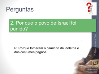 Perguntas 
Pr. Moisés Sampaio de Paula 
24 
2. Por que o povo de Israel foi 
punido? 
R. Porque tomaram o caminho da idolatria e 
dos costumes pagãos. 
 