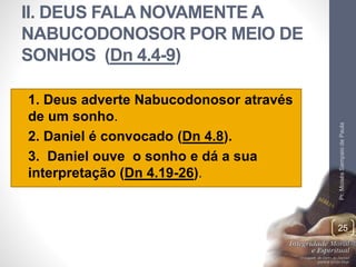 II. DEUS FALA NOVAMENTE A 
NABUCODONOSOR POR MEIO DE 
SONHOS (Dn 4.4-9) 
• 1. Deus adverte Nabucodonosor através 
de um sonho. 
• 2. Daniel é convocado (Dn 4.8). 
• 3. Daniel ouve o sonho e dá a sua 
interpretação (Dn 4.19-26). 
Pr. Moisés Sampaio de Paula 
25 
 