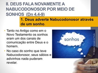 II. DEUS FALA NOVAMENTE A 
NABUCODONOSOR POR MEIO DE 
SONHOS (Dn 4.4-9) 
1. Deus adverte Nabucodonosor através 
de um sonho. 
• Tanto no Antigo como em o 
Novo Testamento os sonhos 
eram um dos canais de 
comunicação entre Deus e o 
homem. 
• No caso do sonho que teve 
Nabucodonosor, seus sábios e 
adivinhos nada puderam 
revelar. 
Pr. Moisés Sampaio de Paula 
26 
 