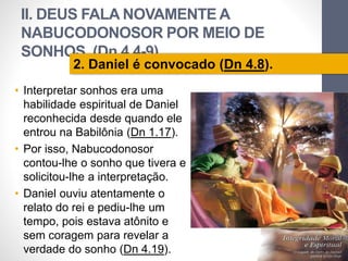 II. DEUS FALA NOVAMENTE A 
NABUCODONOSOR POR MEIO DE 
SONHOS (Dn 4.4-9) 
• Interpretar sonhos era uma 
habilidade espiritual de Daniel 
reconhecida desde quando ele 
entrou na Babilônia (Dn 1.17). 
• Por isso, Nabucodonosor 
contou-lhe o sonho que tivera e 
solicitou-lhe a interpretação. 
• Daniel ouviu atentamente o 
relato do rei e pediu-lhe um 
tempo, pois estava atônito e 
sem coragem para revelar a 
verdade do sonho (Dn 4.19). 
Pr. Moisés Sampaio de Paula 
29 
2. Daniel é convocado (Dn 4.8). 
 