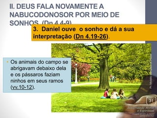 II. DEUS FALA NOVAMENTE A 
NABUCODONOSOR POR MEIO DE 
SONHOS (Dn 4.4-9) 
• Os animais do campo se 
abrigavam debaixo dela 
e os pássaros faziam 
ninhos em seus ramos 
(vv.10-12). 
Pr. Moisés Sampaio de Paula 
31 
3. Daniel ouve o sonho e dá a sua 
interpretação (Dn 4.19-26). 
 