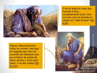 O rei foi tirado do meio dos 
homens e ficou 
completamente louco, indo 
conviver com os animais do 
campo por "sete tempos" (Dn 
4.25). 
Pr. Moisés Sampaio de Paula 
35 
Depois, Nabucodonosor 
voltou ao normal, mas logo 
em seguida seu reino foi 
sucedido por Belsazar que, 
por profanar as coisas de 
Deus, perdeu o trono para 
Dario, o rei dos medos (Dn 
5.1-31). 
 