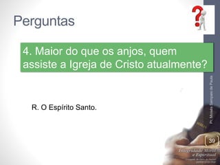 Perguntas 
Pr. Moisés Sampaio de Paula 
39 
4. Maior do que os anjos, quem 
assiste a Igreja de Cristo atualmente? 
R. O Espírito Santo. 
 