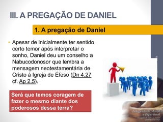 III. A PREGAÇÃO DE DANIEL 
• Apesar de inicialmente ter sentido 
certo temor após interpretar o 
sonho, Daniel deu um conselho a 
Nabucodonosor que lembra a 
mensagem neotestamentária de 
Cristo à Igreja de Éfeso (Dn 4.27 
cf. Ap 2.5). 
Pr. Moisés Sampaio de Paula 
41 
1. A pregação de Daniel 
Será que temos coragem de 
fazer o mesmo diante dos 
poderosos dessa terra? 
 