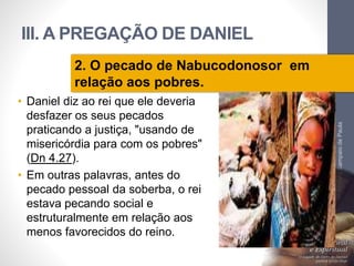 III. A PREGAÇÃO DE DANIEL 
• Daniel diz ao rei que ele deveria 
desfazer os seus pecados 
praticando a justiça, "usando de 
misericórdia para com os pobres" 
(Dn 4.27). 
• Em outras palavras, antes do 
pecado pessoal da soberba, o rei 
estava pecando social e 
estruturalmente em relação aos 
menos favorecidos do reino. 
Pr. Moisés Sampaio de Paula 
42 
2. O pecado de Nabucodonosor em 
relação aos pobres. 
 