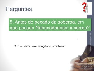 Perguntas 
5. Antes do pecado da soberba, em 
que pecado Nabucodonosor incorreu? 
Pr. Moisés Sampaio de Paula 
45 
R. Ele pecou em relação aos pobres 
 