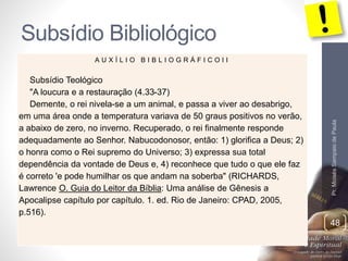 Subsídio Bibliológico 
Pr. Moisés Sampaio de Paula 
48 
A U X Í L I O B I B L I O G R Á F I C O I I 
Subsídio Teológico 
"A loucura e a restauração (4.33-37) 
Demente, o rei nivela-se a um animal, e passa a viver ao desabrigo, 
em uma área onde a temperatura variava de 50 graus positivos no verão, 
a abaixo de zero, no inverno. Recuperado, o rei finalmente responde 
adequadamente ao Senhor. Nabucodonosor, então: 1) glorifica a Deus; 2) 
o honra como o Rei supremo do Universo; 3) expressa sua total 
dependência da vontade de Deus e, 4) reconhece que tudo o que ele faz 
é correto 'e pode humilhar os que andam na soberba" (RICHARDS, 
Lawrence O. Guia do Leitor da Bíblia: Uma análise de Gênesis a 
Apocalipse capítulo por capítulo. 1. ed. Rio de Janeiro: CPAD, 2005, 
p.516). 
 