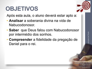 OBJETIVOS 
Pr. Moisés Sampaio de Paula 
5 
Após esta aula, o aluno deverá estar apto a: 
• Analisar a soberania divina na vida de 
Nabucodonosor. 
• Saber que Deus falou com Nabucodonosor 
por intermédio dos sonhos. 
• Compreender a fidelidade da pregação de 
Daniel para o rei. 
 