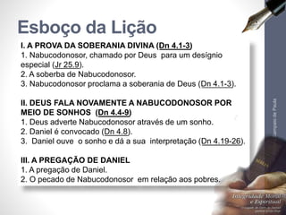 Esboço da Lição 
I. A PROVA DA SOBERANIA DIVINA (Dn 4.1-3) 
1. Nabucodonosor, chamado por Deus para um desígnio 
especial (Jr 25.9). 
2. A soberba de Nabucodonosor. 
3. Nabucodonosor proclama a soberania de Deus (Dn 4.1-3). 
II. DEUS FALA NOVAMENTE A NABUCODONOSOR POR 
MEIO DE SONHOS (Dn 4.4-9) 
1. Deus adverte Nabucodonosor através de um sonho. 
2. Daniel é convocado (Dn 4.8). 
3. Daniel ouve o sonho e dá a sua interpretação (Dn 4.19-26). 
III. A PREGAÇÃO DE DANIEL 
1. A pregação de Daniel. 
2. O pecado de Nabucodonosor em relação aos pobres. 
Pr. Moisés Sampaio de Paula 
9 
 