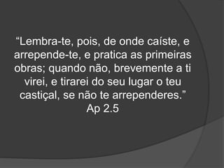 “Lembra-te, pois, de onde caíste, e 
arrepende-te, e pratica as primeiras 
obras; quando não, brevemente a ti 
virei, e tirarei do seu lugar o teu 
castiçal, se não te arrependeres.” 
Ap 2.5 
