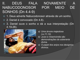 II. DEUS FALA NOVAMENTE A 
NABUCODONOSOR POR MEIO DE 
SONHOS (Dn 4.4-9) 
 1. Deus adverte Nabucodonosor através de um sonho. 
 2. Daniel é convocado (Dn 4.8). 
 3. Daniel ouve o sonho e dá a sua interpretação (Dn 
4.19-26). 
a) Uma árvore majestosa 
(vv.11,12). 
b) Juízo e misericórdia são 
demonstrações da soberania 
divina. 
c) O papel dos anjos nos desígnios 
divinos. 
 