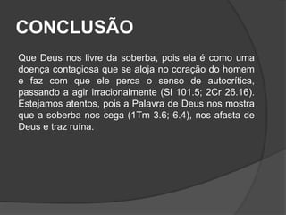 CONCLUSÃO 
Que Deus nos livre da soberba, pois ela é como uma 
doença contagiosa que se aloja no coração do homem 
e faz com que ele perca o senso de autocrítica, 
passando a agir irracionalmente (Sl 101.5; 2Cr 26.16). 
Estejamos atentos, pois a Palavra de Deus nos mostra 
que a soberba nos cega (1Tm 3.6; 6.4), nos afasta de 
Deus e traz ruína. 
 