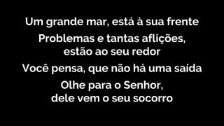 Um grande mar, está à sua frente
Problemas e tantas aflições,
estão ao seu redor
Você pensa, que não há uma saída
Olhe para o Senhor,
dele vem o seu socorro
 