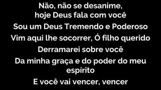 Não, não se desanime,
hoje Deus fala com você
Sou um Deus Tremendo e Poderoso
Vim aqui lhe socorrer, Ó filho querido
Derramarei sobre você
Da minha graça e do poder do meu
espírito
E você vai vencer, vencer
 