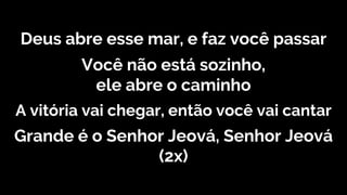 Deus abre esse mar, e faz você passar
Você não está sozinho,
ele abre o caminho
A vitória vai chegar, então você vai cantar
Grande é o Senhor Jeová, Senhor Jeová
(2x)
 