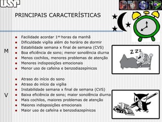 PRINCIPAIS CARACTERÍSTICAS


       Facilidade acordar 1as horas da manhã
       Dificuldade vigília além do horário de dormir
       Estabilidade semana x final de semana (CVS)
M      Boa eficiência de sono; menor sonolência diurna
       Menos cochilos, menores problemas de atenção
       Menores indisposições emocionais
       Menor uso de cafeína e benzodiazepínicos

       Atraso do início do sono
       Atraso do início da vigília
       Instabilidade semana x final de semana (CVS)
V      Baixa eficiência de sono; maior sonolência diurna
       Mais cochilos, maiores problemas de atenção
       Maiores indisposições emocionais
       Maior uso de cafeína e benzodiazepínicos
 