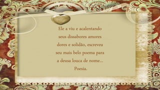 Ele a viu e acalentando
seus dissabores amores
dores e solidão, escreveu
seu mais belo poema para
a deusa louca de nome...
Poesia.
 