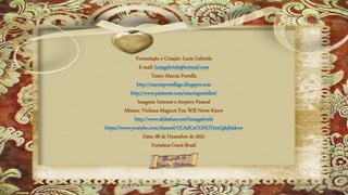 Formatação e Criação: Luzia Gabriele
E-mail: luziagabriele@hotmail.com
Texto: Marcia Portella
http://marciaportellago.blogspot.com
http://www.pinterest.com/marciaportella4/
Imagens: Internet e Arquivo Pessoal
Música: Violinos Magicos You Will Never Know
http://www.slideshare.net/luziagabriele
https://www.youtube.com/channel/UCAdCeCGHGTxtxQskjl4zkow
Data: 08 de Dezembro de 2021
Fortaleza-Ceará-Brasil
 