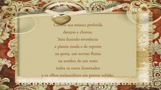 Cantou sua música preferida
dançou e chorou.
Saiu fazendo reverência
a plateia muda e de repente
na porta, um sorriso flutua
na sombra de um rosto
todos os ossos iluminados
e os olhos melancólicos em perene solidão.
 