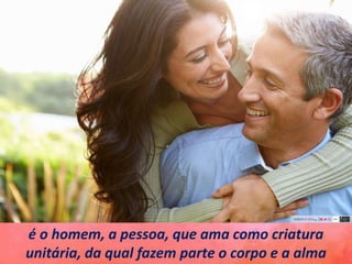 é o homem, a pessoa, que ama como criatura
unitária, da qual fazem parte o corpo e a alma
 