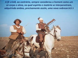 A fé cristã, ao contrário, sempre considerou o homem como um
só corpo e alma, no qual espírito e matéria se interpenetram,
adquirindo ambos, precisamente assim, uma nova nobreza DCE 5
 