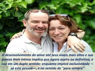 O desenvolvimento do amor até seus níveis mais altos e sua
pureza mais íntima implica que agora aspire ao definitivo, e
isso em um duplo sentido: enquanto implica exclusividade —
só esta pessoa—, e no sentido de "para sempre"
 