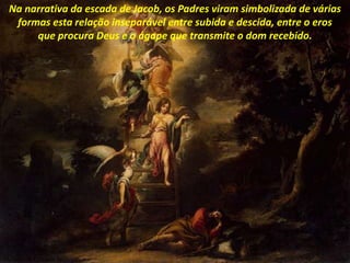 Na narrativa da escada de Jacob, os Padres viram simbolizada de várias
formas esta relação inseparável entre subida e descida, entre o eros
que procura Deus e o ágape que transmite o dom recebido.
 