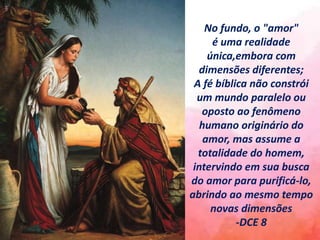 No fundo, o "amor"
é uma realidade
única,embora com
dimensões diferentes;
A fé bíblica não constrói
um mundo paralelo ou
oposto ao fenômeno
humano originário do
amor, mas assume a
totalidade do homem,
intervindo em sua busca
do amor para purificá-lo,
abrindo ao mesmo tempo
novas dimensões
-DCE 8
 