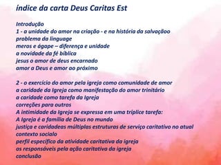 índice da carta Deus Caritas Est
Introdução
1 - a unidade do amor na criação - e na história da salvaçãoo
problema da linguage
meros e ágape – diferença e unidade
a novidade da fé bíblica
jesus o amor de deus encarnado
amor a Deus e amor ao próximo
2 - o exercício do amor pela igreja como comunidade de amor
a caridade da Igreja como manifestação do amor trinitário
a caridade como tarefa da Igreja
correções para outros
A intimidade da Igreja se expressa em uma tríplice tarefa:
A Igreja é a família de Deus no mundo
justiça e caridadeas múltiplas estruturas de serviço caritativo no atual
contexto socialo
perfil específico da atividade caritativa da igreja
os responsáveis ​​pela ação caritativa da igreja
conclusão
 
