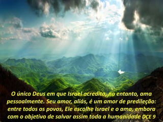 O único Deus em que Israel acredita, no entanto, ama
pessoalmente. Seu amor, aliás, é um amor de predileção:
entre todos os povos, Ele escolhe Israel e o ama, embora
com o objetivo de salvar assim toda a humanidade DCE 9
 