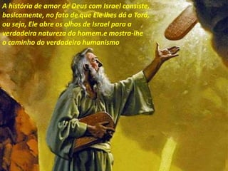 A história de amor de Deus com Israel consiste,
basicamente, no fato de que Ele lhes dá a Torá,
ou seja, Ele abre os olhos de Israel para a
verdadeira natureza do homem.e mostra-lhe
o caminho do verdadeiro humanismo
 