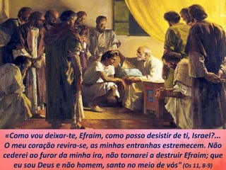 «Como vou deixar-te, Efraim, como posso desistir de ti, Israel?...
O meu coração revira-se, as minhas entranhas estremecem. Não
cederei ao furor da minha ira, não tornarei a destruir Efraim; que
eu sou Deus e não homem, santo no meio de vós"(Os 11, 8-9)
 