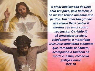 O amor apaixonado de Deus
pelo seu povo, pelo homem, é
ao mesmo tempo um amor que
perdoa. Um amor tão grande
que coloca Deus contra si
mesmo, seu amor contra
sua justiça. O cristão já
vê concretizar-se nisto,
veladamente, o mistérioda
Cruz: Deus ama tanto o homem
que, tornando-se homem,
acompanha-o também na
morte e, assim, reconcilia
justiça e amor
DCE 10
 