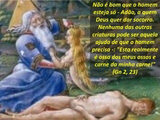 Não é bom que o homem
esteja só - Adão, a quem
Deus quer dar socorro.
Nenhuma das outras
criaturas pode ser aquela
ajuda de que o homem
precisa -: "Esta realmente
é osso dos meus ossos e
carne da minha carne!"
(Gn 2, 23)
 