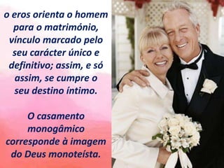 o eros orienta o homem
para o matrimónio,
vínculo marcado pelo
seu carácter único e
definitivo; assim, e só
assim, se cumpre o
seu destino íntimo.
O casamento
monogâmico
corresponde à imagem
do Deus monoteísta.
 