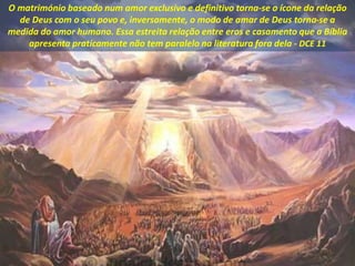 O matrimónio baseado num amor exclusivo e definitivo torna-se o ícone da relação
de Deus com o seu povo e, inversamente, o modo de amar de Deus torna-se a
medida do amor humano. Essa estreita relação entre eros e casamento que a Bíblia
apresenta praticamente não tem paralelo na literatura fora dela - DCE 11
 