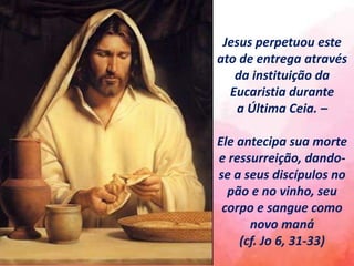 Jesus perpetuou este
ato de entrega através
da instituição da
Eucaristia durante
a Última Ceia. –
Ele antecipa sua morte
e ressurreição, dando-
se a seus discípulos no
pão e no vinho, seu
corpo e sangue como
novo maná
(cf. Jo 6, 31-33)
 