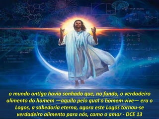 o mundo antigo havia sonhado que, no fundo, o verdadeiro
alimento do homem —aquilo pelo qual o homem vive— era o
Logos, a sabedoria eterna, agora este Logos tornou-se
verdadeiro alimento para nós, como o amor - DCE 13
 
