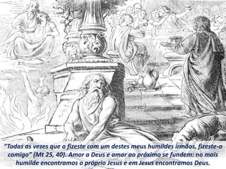 “Todas as vezes que o fizeste com um destes meus humildes irmãos, fizeste-o
comigo” (Mt 25, 40). Amor a Deus e amor ao próximo se fundem: no mais
humilde encontramos o próprio Jesus e em Jesus encontramos Deus.
 