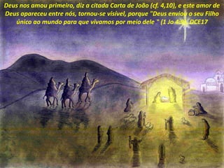 Deus nos amou primeiro, diz a citada Carta de João (cf. 4,10), e este amor de
Deus apareceu entre nós, tornou-se visível, porque "Deus enviou o seu Filho
único ao mundo para que vivamos por meio dele " (1 Jo 4:9). DCE17
 