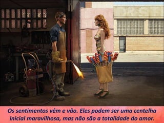 Os sentimentos vêm e vão. Eles podem ser uma centelha
inicial maravilhosa, mas não são a totalidade do amor.
 